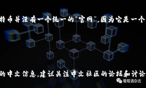 比特币的官网通常是指比特币的白皮书发布网站，以及官方的信息共享平台。比特币并没有一个统一的“官网”，因为它是一个去中心化的项目，没有官方的组织。以下是与比特币相关的一些重要资源和网址：

- 比特币白皮书：[比特币白皮书下载链接](https://bitcoin.org/bitcoin.pdf)
- 比特币官方主页：[bitcoin.org](https://bitcoin.org)
- 比特币中文社区：[比特币中文网](https://www.bitcoin.org.cn)

如果你希望了解更多关于比特币或区块链的信息，可以访问这些网站。对于具体的中文信息，建议关注中文社区的论坛和讨论。