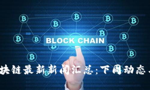 2023年区块链最新新闻汇总：下周动态与趋势分析